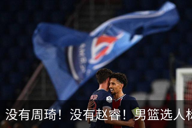 没有周琦！没有赵睿！男篮选人标准曝光，郭士强：没这5点接受不了